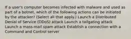 If a user's computer becomes infected with malware and used as part of a botnet, which of the following actions can be initiated by the attacker? (Select all that apply.) Launch a Distributed Denial of Service (DDoS) attack Launch a tailgating attack Launch a mass-mail spam attack Establish a connection with a Command and Control server