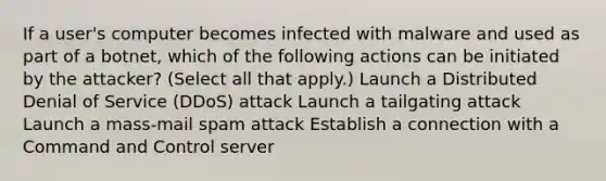 If a user's computer becomes infected with malware and used as part of a botnet, which of the following actions can be initiated by the attacker? (Select all that apply.) Launch a Distributed Denial of Service (DDoS) attack Launch a tailgating attack Launch a mass-mail spam attack Establish a connection with a Command and Control server