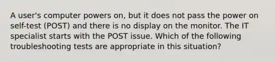 A user's computer powers on, but it does not pass the power on self-test (POST) and there is no display on the monitor. The IT specialist starts with the POST issue. Which of the following troubleshooting tests are appropriate in this situation?