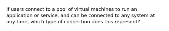 If users connect to a pool of virtual machines to run an application or service, and can be connected to any system at any time, which type of connection does this represent?