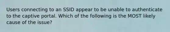 Users connecting to an SSID appear to be unable to authenticate to the captive portal. Which of the following is the MOST likely cause of the issue?