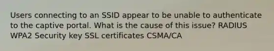 Users connecting to an SSID appear to be unable to authenticate to the captive portal. What is the cause of this issue? RADIUS WPA2 Security key SSL certificates CSMA/CA