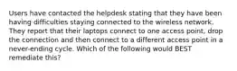 Users have contacted the helpdesk stating that they have been having difficulties staying connected to the wireless network. They report that their laptops connect to one access point, drop the connection and then connect to a different access point in a never-ending cycle. Which of the following would BEST remediate this?