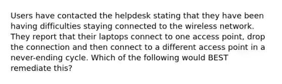 Users have contacted the helpdesk stating that they have been having difficulties staying connected to the wireless network. They report that their laptops connect to one access point, drop the connection and then connect to a different access point in a never-ending cycle. Which of the following would BEST remediate this?