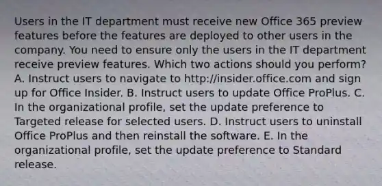 Users in the IT department must receive new Office 365 preview features before the features are deployed to other users in the company. You need to ensure only the users in the IT department receive preview features. Which two actions should you perform? A. Instruct users to navigate to http://insider.office.com and sign up for Office Insider. B. Instruct users to update Office ProPlus. C. In the organizational profile, set the update preference to Targeted release for selected users. D. Instruct users to uninstall Office ProPlus and then reinstall the software. E. In the organizational profile, set the update preference to Standard release.