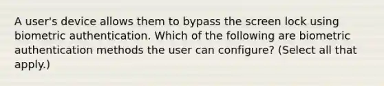 A user's device allows them to bypass the screen lock using biometric authentication. Which of the following are biometric authentication methods the user can configure? (Select all that apply.)