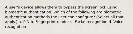 A user's device allows them to bypass the screen lock using biometric authentication. Which of the following are biometric authentication methods the user can configure? (Select all that apply.) a. PIN b. Fingerprint reader c. Facial recognition d. Voice recognition