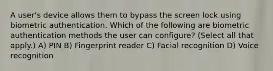 A user's device allows them to bypass the screen lock using biometric authentication. Which of the following are biometric authentication methods the user can configure? (Select all that apply.) A) PIN B) Fingerprint reader C) Facial recognition D) Voice recognition