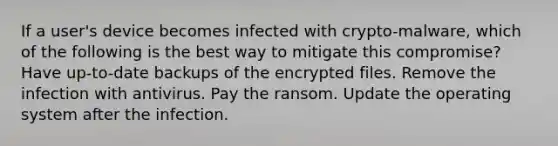 If a user's device becomes infected with crypto-malware, which of the following is the best way to mitigate this compromise? Have up-to-date backups of the encrypted files. Remove the infection with antivirus. Pay the ransom. Update the operating system after the infection.