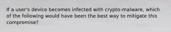 If a user's device becomes infected with crypto-malware, which of the following would have been the best way to mitigate this compromise?