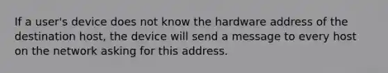 If a user's device does not know the hardware address of the destination host, the device will send a message to every host on the network asking for this address.