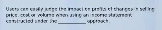 Users can easily judge the impact on profits of changes in selling price, cost or volume when using an income statement constructed under the ____________ approach.