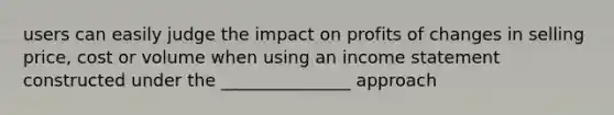 users can easily judge the impact on profits of changes in selling price, cost or volume when using an income statement constructed under the _______________ approach