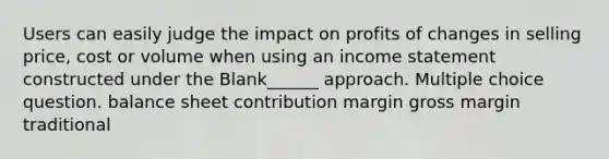 Users can easily judge the impact on profits of changes in selling price, cost or volume when using an <a href='https://www.questionai.com/knowledge/kCPMsnOwdm-income-statement' class='anchor-knowledge'>income statement</a> constructed under the Blank______ approach. Multiple choice question. balance sheet contribution margin gross margin traditional