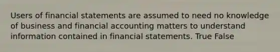 Users of financial statements are assumed to need no knowledge of business and financial accounting matters to understand information contained in financial statements. True False