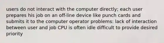 users do not interact with the computer directly; each user prepares his job on an off-line device like punch cards and submits it to the computer operator problems: lack of interaction between user and job CPU is often idle difficult to provide desired priority