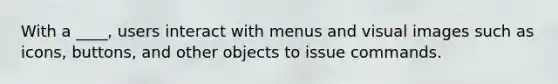 With a ____, users interact with menus and visual images such as icons, buttons, and other objects to issue commands.