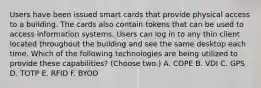 Users have been issued smart cards that provide physical access to a building. The cards also contain tokens that can be used to access information systems. Users can log in to any thin client located throughout the building and see the same desktop each time. Which of the following technologies are being utilized to provide these capabilities? (Choose two.) А. СОРЕ B. VDI C. GPS D. TOTP E. RFID F. BYOD