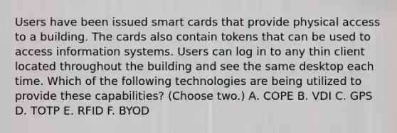 Users have been issued smart cards that provide physical access to a building. The cards also contain tokens that can be used to access information systems. Users can log in to any thin client located throughout the building and see the same desktop each time. Which of the following technologies are being utilized to provide these capabilities? (Choose two.) А. СОРЕ B. VDI C. GPS D. TOTP E. RFID F. BYOD