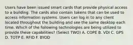 Users have been issued smart cards that provide physical access to a building. The cards also contain tokens that can be used to access information systems. Users can log in to any client located throughout the building and see the same desktop each time. Which of the following technologies are being utilized to provide these capabilities? (Select TWO) A. COPE B. VDI C. GPS D. TOTP E. RFID F. BYOD