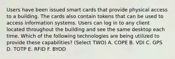 Users have been issued smart cards that provide physical access to a building. The cards also contain tokens that can be used to access information systems. Users can log in to any client located throughout the building and see the same desktop each time. Which of the following technologies are being utilized to provide these capabilities? (Select TWO) A. COPE B. VDI C. GPS D. TOTP E. RFID F. BYOD