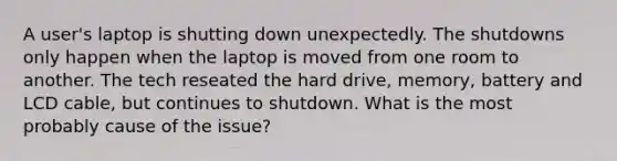 A user's laptop is shutting down unexpectedly. The shutdowns only happen when the laptop is moved from one room to another. The tech reseated the hard drive, memory, battery and LCD cable, but continues to shutdown. What is the most probably cause of the issue?