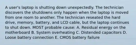 A user's laptop is shutting down unexpectedly. The technician discovers the shutdowns only happen when the laptop is moved from one room to another. The technician reseated the hard drive, memory, battery, and LCD cable, but the laptop continues to shut down. MOST probable cause: A. Residual energy on the motherboard B. System overheating C. Distended capacitors D. Loose battery connection E. CMOS battery failure