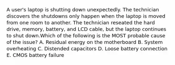 A user's laptop is shutting down unexpectedly. The technician discovers the shutdowns only happen when the laptop is moved from one room to another. The technician reseated the hard drive, memory, battery, and LCD cable, but the laptop continues to shut down.Which of the following is the MOST probable cause of the issue? A. Residual energy on the motherboard B. System overheating C. Distended capacitors D. Loose battery connection E. CMOS battery failure