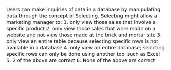 Users can make inquiries of data in a database by manipulating data through the concept of Selecting. Selecting might allow a marketing manager to: 1. only view those sales that involve a specific product 2. only view those sales that were made on a website and not view those made at the brick and mortar site 3. only view an entire table because selecting specific rows is not available in a database 4. only view an entire database; selecting specific rows can only be done using another tool such as Excel 5. 2 of the above are correct 6. None of the above are correct