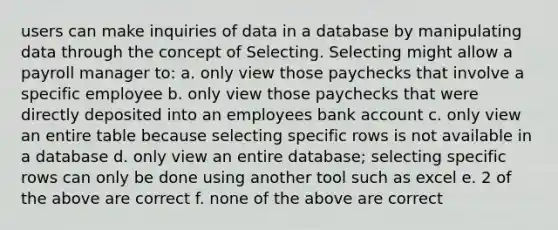 users can make inquiries of data in a database by manipulating data through the concept of Selecting. Selecting might allow a payroll manager to: a. only view those paychecks that involve a specific employee b. only view those paychecks that were directly deposited into an employees bank account c. only view an entire table because selecting specific rows is not available in a database d. only view an entire database; selecting specific rows can only be done using another tool such as excel e. 2 of the above are correct f. none of the above are correct