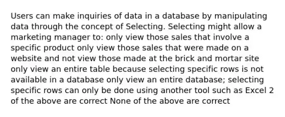 Users can make inquiries of data in a database by manipulating data through the concept of Selecting. Selecting might allow a marketing manager to: only view those sales that involve a specific product only view those sales that were made on a website and not view those made at the brick and mortar site only view an entire table because selecting specific rows is not available in a database only view an entire database; selecting specific rows can only be done using another tool such as Excel 2 of the above are correct None of the above are correct