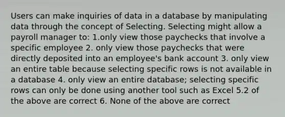 Users can make inquiries of data in a database by manipulating data through the concept of Selecting. Selecting might allow a payroll manager to: 1.only view those paychecks that involve a specific employee 2. only view those paychecks that were directly deposited into an employee's bank account 3. only view an entire table because selecting specific rows is not available in a database 4. only view an entire database; selecting specific rows can only be done using another tool such as Excel 5.2 of the above are correct 6. None of the above are correct