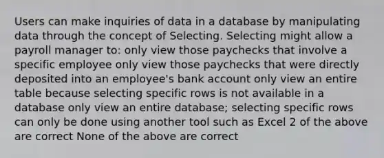 Users can make inquiries of data in a database by manipulating data through the concept of Selecting. Selecting might allow a payroll manager to: only view those paychecks that involve a specific employee only view those paychecks that were directly deposited into an employee's bank account only view an entire table because selecting specific rows is not available in a database only view an entire database; selecting specific rows can only be done using another tool such as Excel 2 of the above are correct None of the above are correct