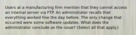 Users at a manufacturing firm mention that they cannot access an internal server via FTP. An administrator recalls that everything worked fine the day before. The only change that occurred were some software updates. What does the administrator conclude as the issue? (Select all that apply.)