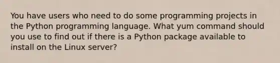 You have users who need to do some programming projects in the Python programming language. What yum command should you use to find out if there is a Python package available to install on the Linux server?