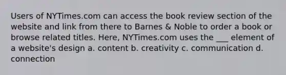 Users of NYTimes.com can access the book review section of the website and link from there to Barnes & Noble to order a book or browse related titles. Here, NYTimes.com uses the ___ element of a website's design a. content b. creativity c. communication d. connection