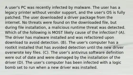 A user's PC was recently infected by malware. The user has a legacy printer without vendor support, and the user's OS is fully patched. The user downloaded a driver package from the internet. No threats were found on the downloaded file, but during file installation, a malicious runtime threat was detected. Which of the following is MOST likely cause of the infection? (A). The driver has malware installed and was refactored upon download to avoid detection. (B). The user's computer has a rootkit installed that has avoided detection until the new driver overwrote key files. (C). The user's antivirus software definition were out of date and were damaged by the installation of the driver (D). The user's computer has been infected with a logic bomb set to run when a new driver was installed.