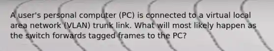 A user's personal computer (PC) is connected to a virtual local area network (VLAN) trunk link. What will most likely happen as the switch forwards tagged frames to the PC?