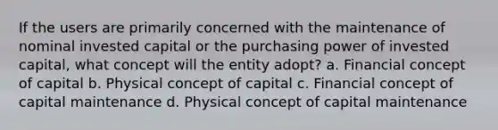 If the users are primarily concerned with the maintenance of nominal invested capital or the purchasing power of invested capital, what concept will the entity adopt? a. Financial concept of capital b. Physical concept of capital c. Financial concept of capital maintenance d. Physical concept of capital maintenance