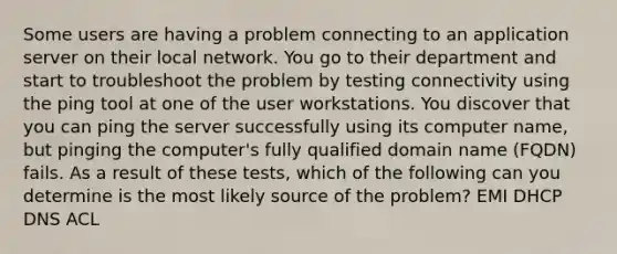 Some users are having a problem connecting to an application server on their local network. You go to their department and start to troubleshoot the problem by testing connectivity using the ping tool at one of the user workstations. You discover that you can ping the server successfully using its computer name, but pinging the computer's fully qualified domain name (FQDN) fails. As a result of these tests, which of the following can you determine is the most likely source of the problem? EMI DHCP DNS ACL