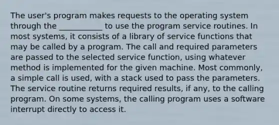 The user's program makes requests to the operating system through the ___________ to use the program service routines. In most systems, it consists of a library of service functions that may be called by a program. The call and required parameters are passed to the selected service function, using whatever method is implemented for the given machine. Most commonly, a simple call is used, with a stack used to pass the parameters. The service routine returns required results, if any, to the calling program. On some systems, the calling program uses a software interrupt directly to access it.