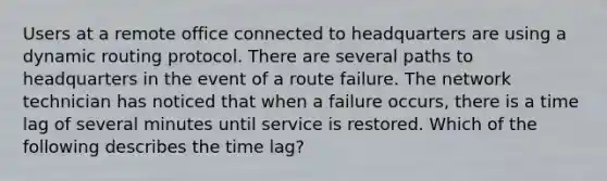 Users at a remote office connected to headquarters are using a dynamic routing protocol. There are several paths to headquarters in the event of a route failure. The network technician has noticed that when a failure occurs, there is a time lag of several minutes until service is restored. Which of the following describes the time lag?