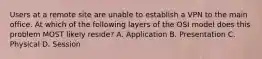 Users at a remote site are unable to establish a VPN to the main office. At which of the following layers of the OSI model does this problem MOST likely reside? A. Application B. Presentation C. Physical D. Session