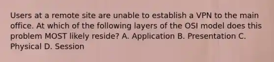 Users at a remote site are unable to establish a VPN to the main office. At which of the following layers of the OSI model does this problem MOST likely reside? A. Application B. Presentation C. Physical D. Session