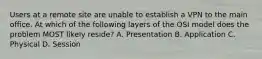Users at a remote site are unable to establish a VPN to the main office. At which of the following layers of the OSI model does the problem MOST likely reside? A. Presentation B. Application C. Physical D. Session