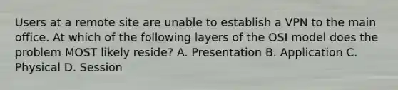 Users at a remote site are unable to establish a VPN to the main office. At which of the following layers of the OSI model does the problem MOST likely reside? A. Presentation B. Application C. Physical D. Session