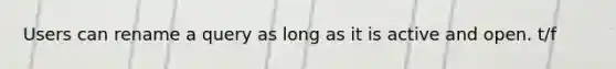 Users can rename a query as long as it is active and open. t/f