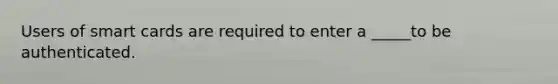 Users of smart cards are required to enter a _____to be authenticated.