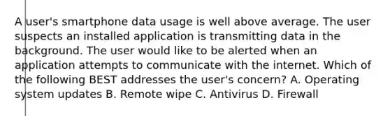 A user's smartphone data usage is well above average. The user suspects an installed application is transmitting data in the background. The user would like to be alerted when an application attempts to communicate with the internet. Which of the following BEST addresses the user's concern? A. Operating system updates B. Remote wipe C. Antivirus D. Firewall