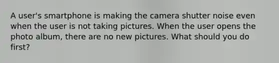 A user's smartphone is making the camera shutter noise even when the user is not taking pictures. When the user opens the photo album, there are no new pictures. What should you do first?